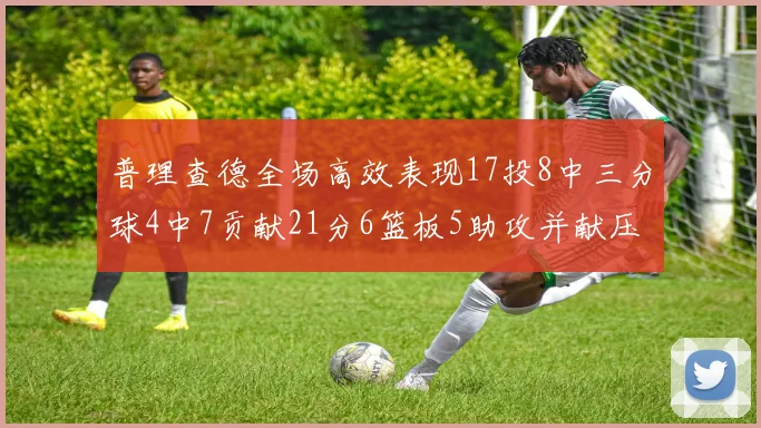 普理查德全场高效表现17投8中三分球4中7贡献21分6篮板5助攻并献压哨三分
