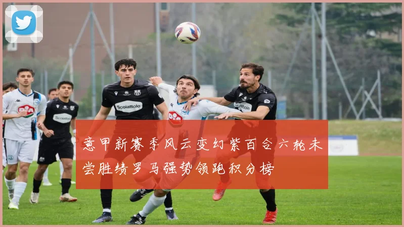 意甲新赛季风云变幻紫百合六轮未尝胜绩罗马强势领跑积分榜