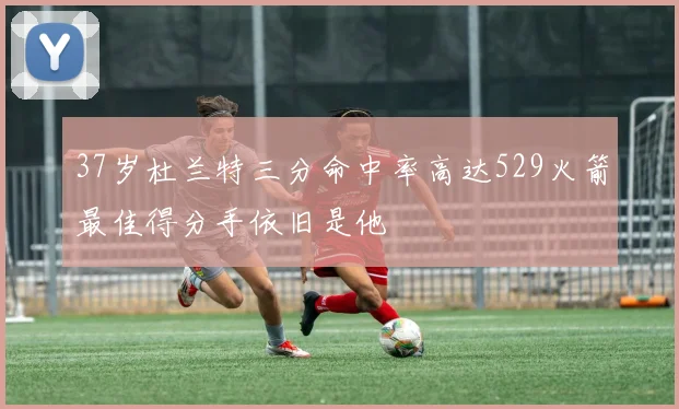 37岁杜兰特三分命中率高达529火箭最佳得分手依旧是他