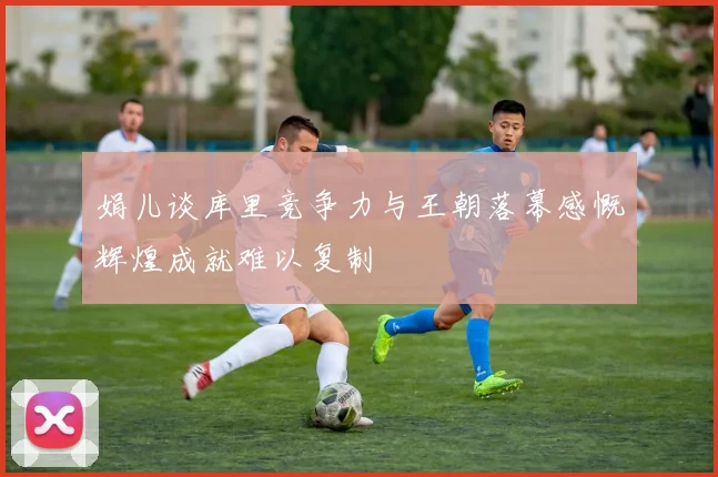 娟儿谈库里竞争力与王朝落幕感慨辉煌成就难以复制