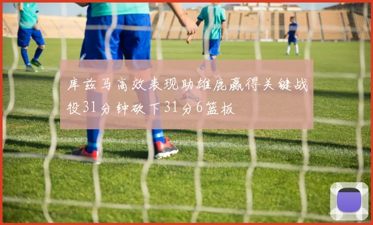 库兹马高效表现助雄鹿赢得关键战役31分钟砍下31分6篮板