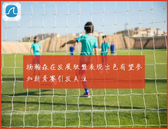 杨瀚森在发展联盟表现出色有望参加新秀赛引发关注
