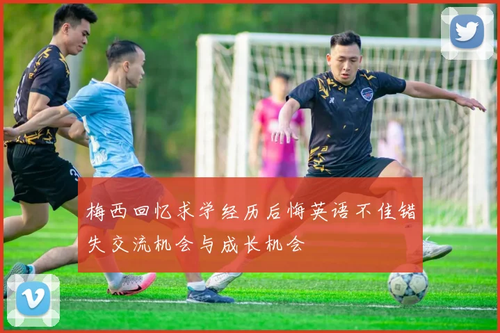梅西回忆求学经历后悔英语不佳错失交流机会与成长机会