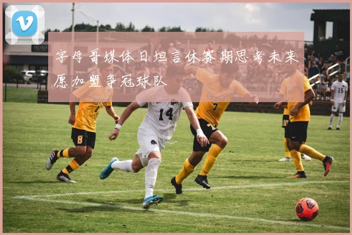 字母哥媒体日坦言休赛期思考未来愿加盟争冠球队