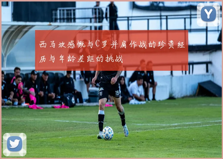 西马坎感慨与C罗并肩作战的珍贵经历与年龄差距的挑战