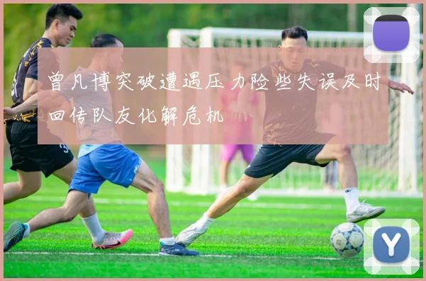曾凡博突破遭遇压力险些失误及时回传队友化解危机