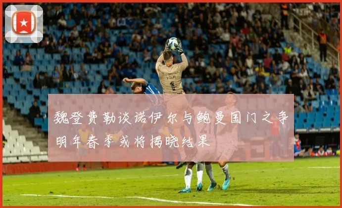魏登费勒谈诺伊尔与鲍曼国门之争明年春季或将揭晓结果