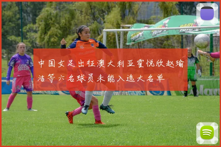 中国女足出征澳大利亚霍悦欣赵瑜洁等六名球员未能入选大名单