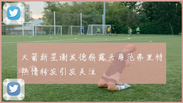 火箭新星谢泼德崭露头角范弗里特热情转发引发关注