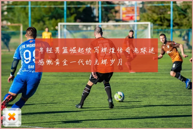 年轻男篮崛起续写辉煌传奇老球迷感慨黄金一代的光辉岁月
