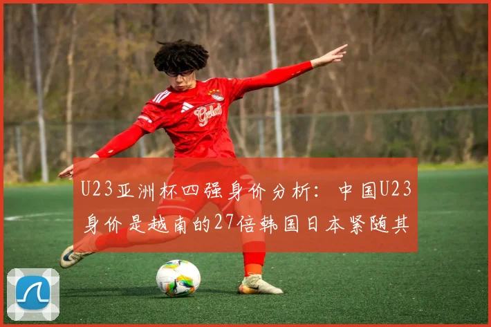 U23亚洲杯四强身价分析：中国U23身价是越南的27倍韩国日本紧随其后