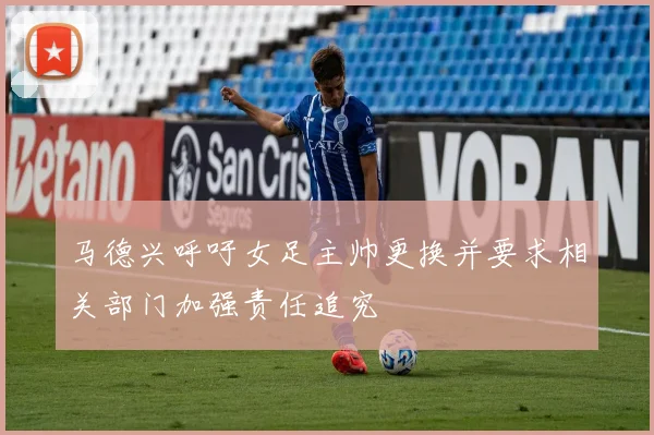 马德兴呼吁女足主帅更换并要求相关部门加强责任追究