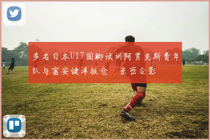 多名日本U17国脚试训阿贾克斯青年队与富安健洋板仓滉亲密合影