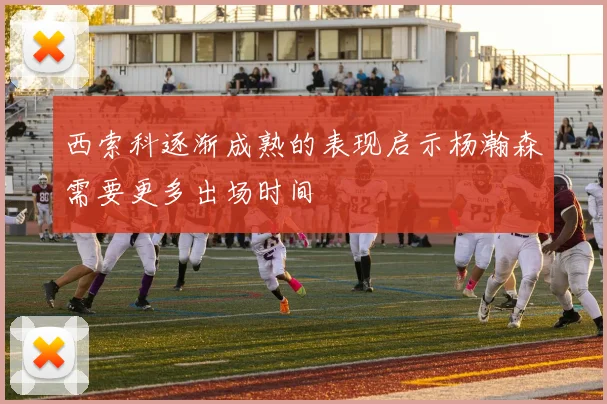 西索科逐渐成熟的表现启示杨瀚森需要更多出场时间