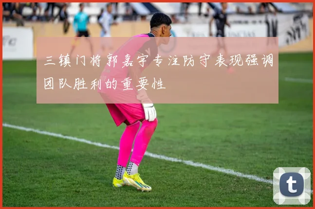 三镇门将郭嘉宇专注防守表现强调团队胜利的重要性