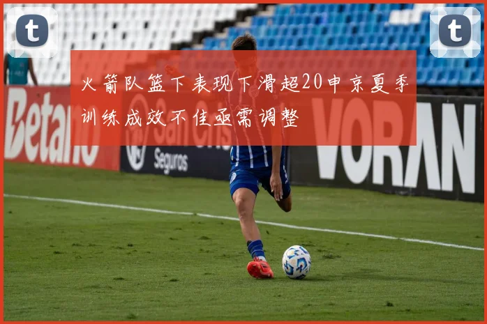 火箭队篮下表现下滑超20申京夏季训练成效不佳亟需调整
