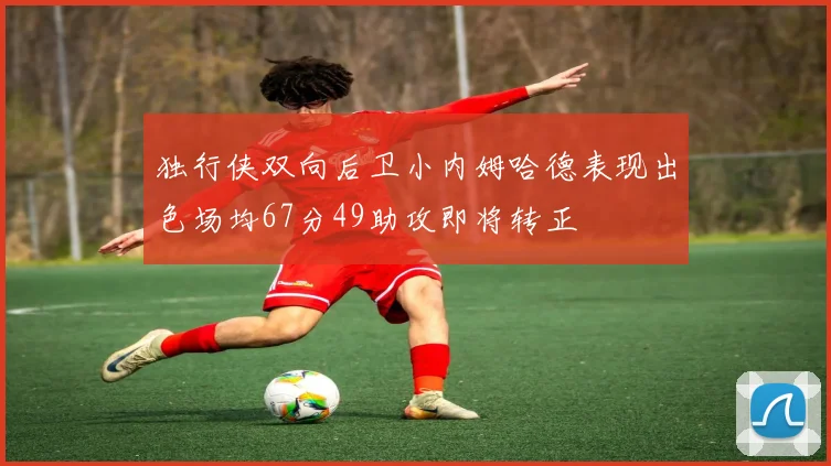 独行侠双向后卫小内姆哈德表现出色场均67分49助攻即将转正