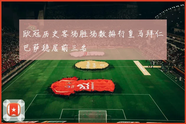 欧冠历史客场胜场数排行皇马拜仁巴萨稳居前三名
