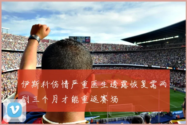 伊斯科伤情严重医生透露恢复需两到三个月才能重返赛场