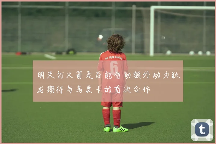 明天打火箭是否能借助额外动力狄龙期待与乌度卡的首次合作
