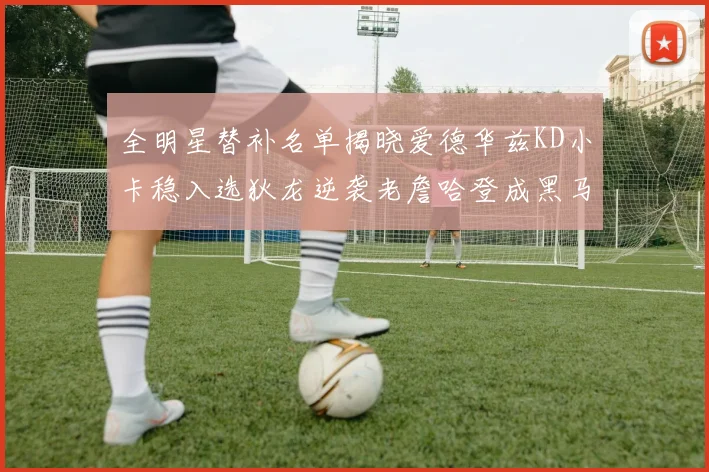 全明星替补名单揭晓爱德华兹KD小卡稳入选狄龙逆袭老詹哈登成黑马