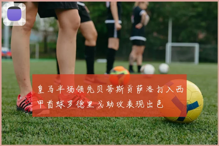 皇马半场领先贝蒂斯贡萨洛打入西甲首球罗德里戈助攻表现出色