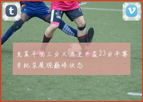 克莱半场三分火力全开轰23分平赛季纪录展现巅峰状态