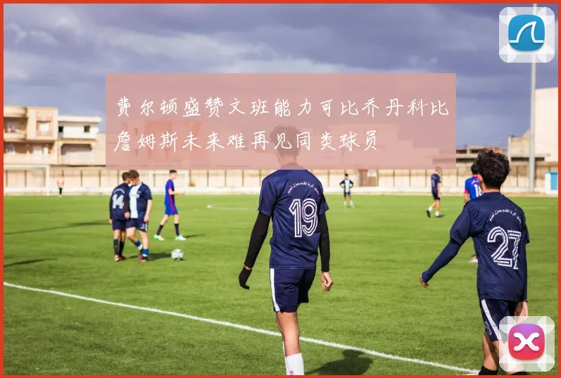 费尔顿盛赞文班能力可比乔丹科比詹姆斯未来难再见同类球员
