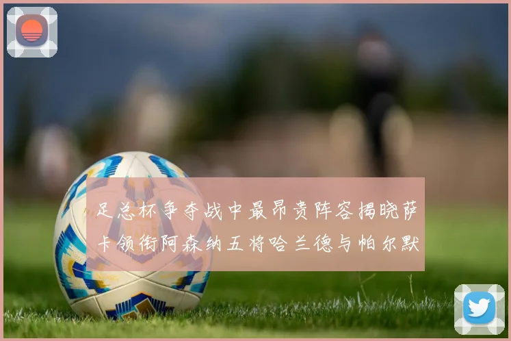足总杯争夺战中最昂贵阵容揭晓萨卡领衔阿森纳五将哈兰德与帕尔默同在列
