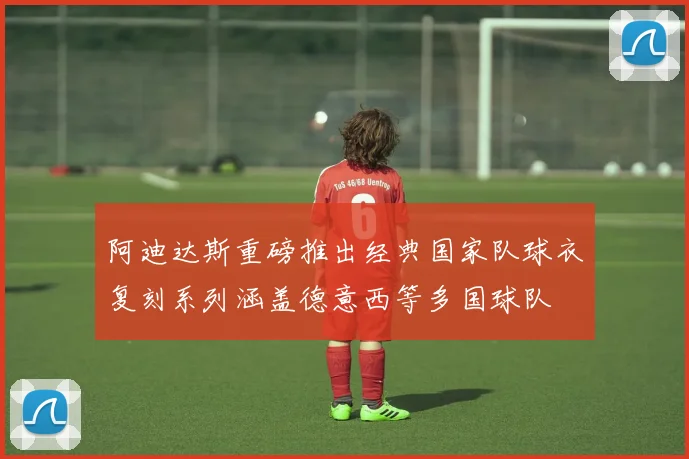 阿迪达斯重磅推出经典国家队球衣复刻系列涵盖德意西等多国球队