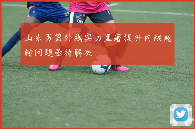 山东男篮外线实力显著提升内线轮转问题亟待解决