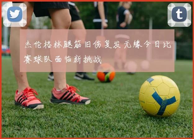 杰伦格林腿筋旧伤复发无缘今日比赛球队面临新挑战