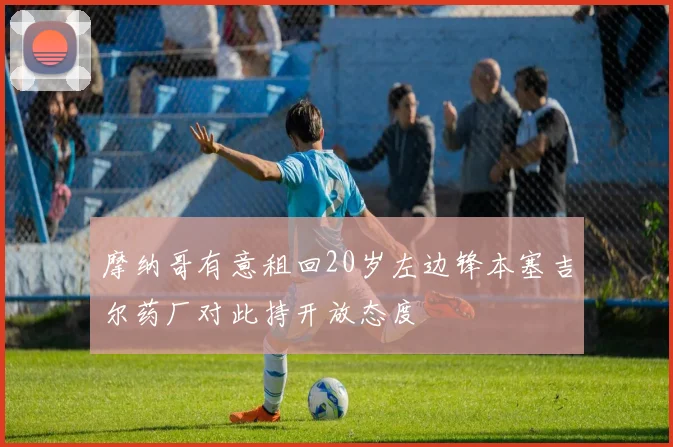 摩纳哥有意租回20岁左边锋本塞吉尔药厂对此持开放态度