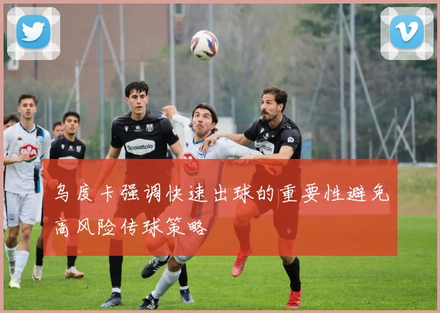 乌度卡强调快速出球的重要性避免高风险传球策略