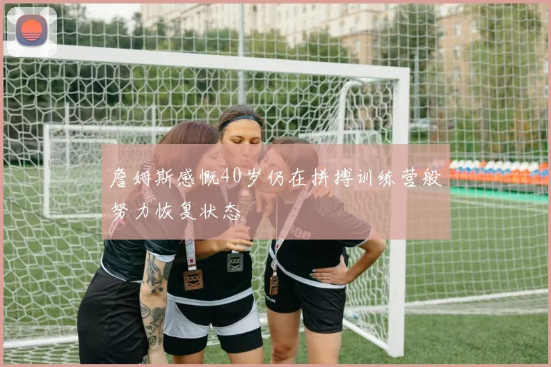 詹姆斯感慨40岁仍在拼搏训练营般努力恢复状态