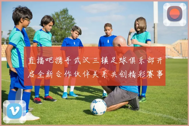 直播吧携手武汉三镇足球俱乐部开启全新合作伙伴关系共创精彩赛事体验