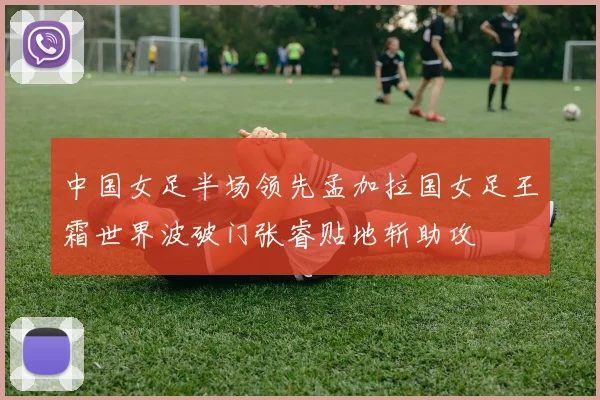 中国女足半场领先孟加拉国女足王霜世界波破门张睿贴地斩助攻