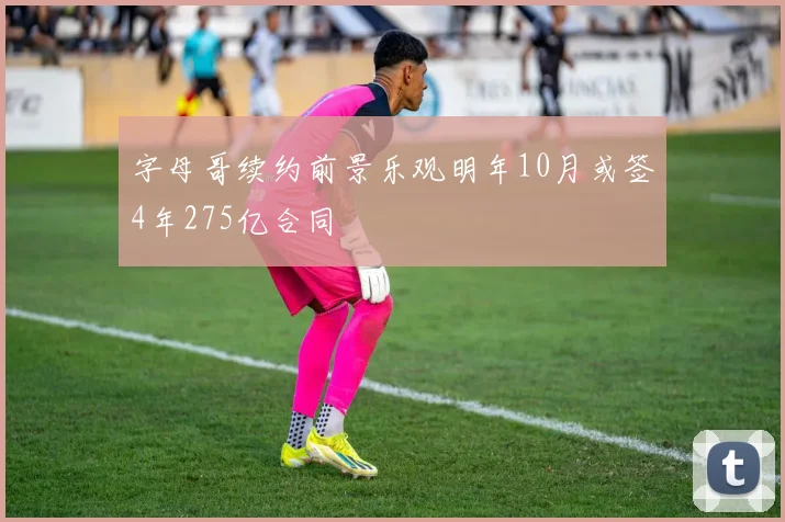 字母哥续约前景乐观明年10月或签4年275亿合同