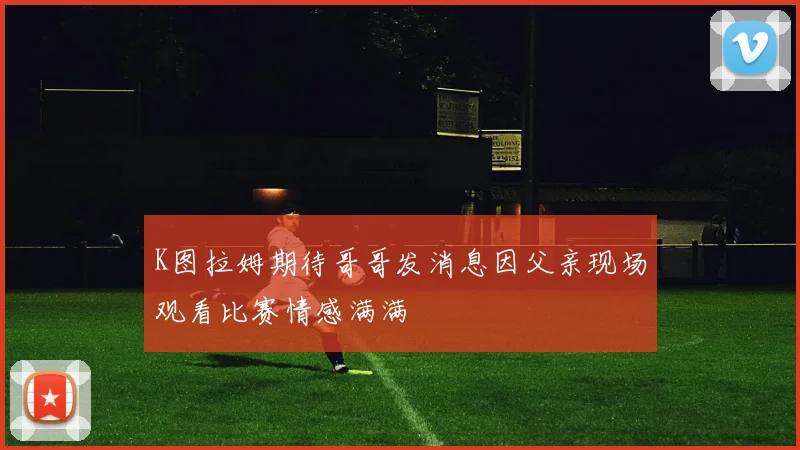 K图拉姆期待哥哥发消息因父亲现场观看比赛情感满满