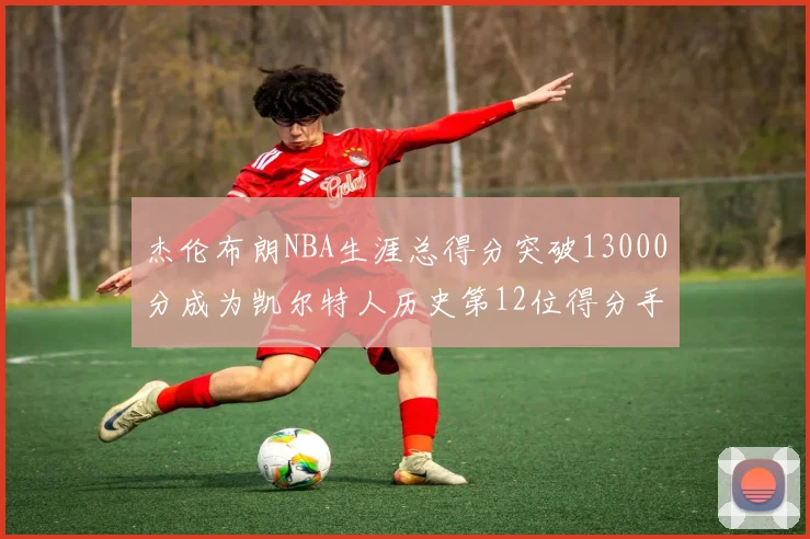 杰伦布朗NBA生涯总得分突破13000分成为凯尔特人历史第12位得分手